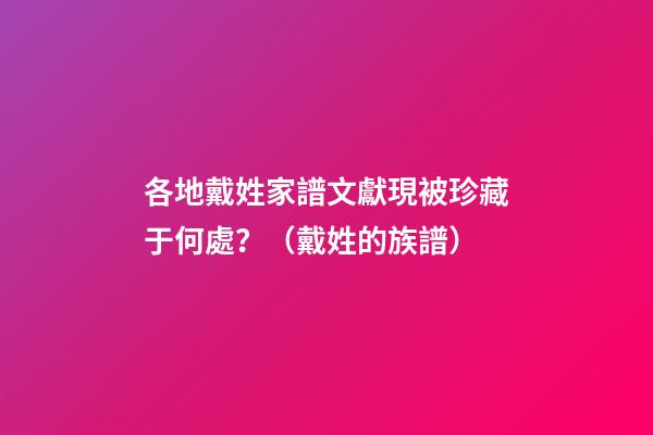 各地戴姓家譜文獻現被珍藏于何處？（戴姓的族譜）
