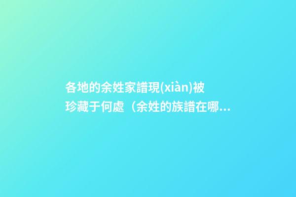各地的余姓家譜現(xiàn)被珍藏于何處（余姓的族譜在哪里）