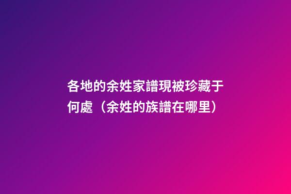 各地的余姓家譜現被珍藏于何處（余姓的族譜在哪里）