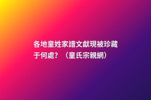 各地童姓家譜文獻現被珍藏于何處？（童氏宗親網）