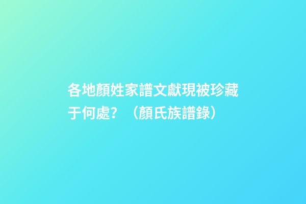 各地顏姓家譜文獻現被珍藏于何處？（顏氏族譜錄）