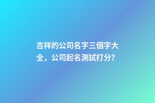 吉祥的公司名字三個字大全，公司起名測試打分？-第1張-公司起名-玄機派