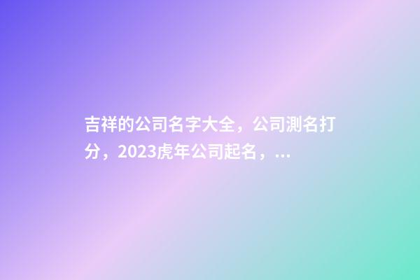 吉祥的公司名字大全，公司測名打分，2023虎年公司起名，晏平起名