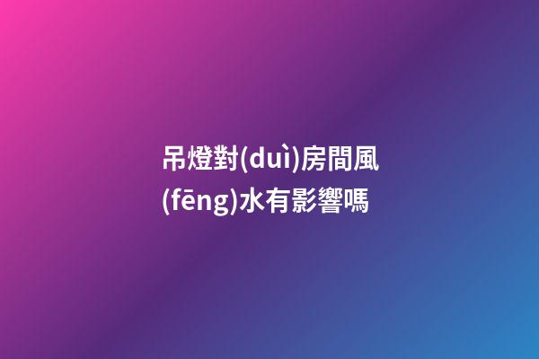 吊燈對(duì)房間風(fēng)水有影響嗎