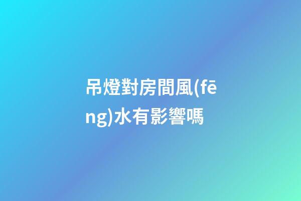 吊燈對房間風(fēng)水有影響嗎