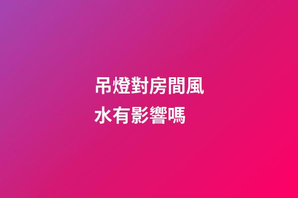 吊燈對房間風水有影響嗎