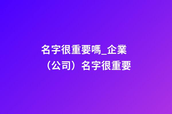 名字很重要嗎_企業（公司）名字很重要-第1張-公司起名-玄機派