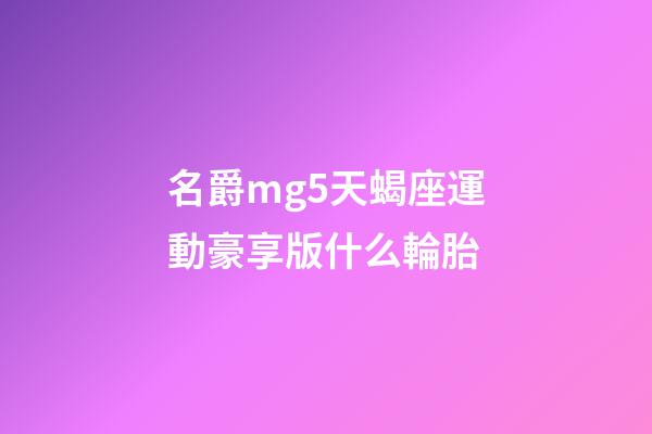 名爵mg5天蝎座運動豪享版什么輪胎-第1張-星座運勢-玄機派