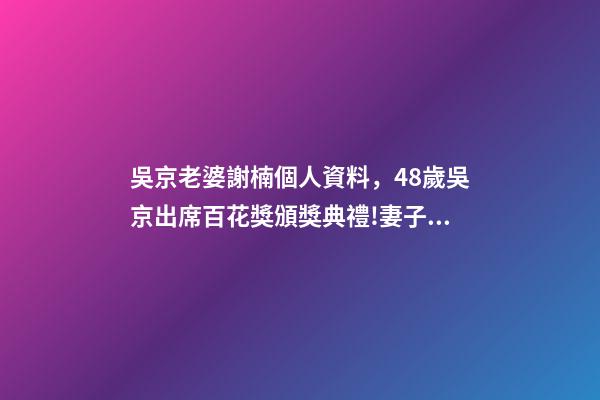 吳京老婆謝楠個人資料，48歲吳京出席百花獎頒獎典禮!妻子謝楠任主持人-第1張-觀點-玄機派