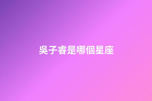 吳子睿是哪個星座-第1張-星座運勢-玄機派