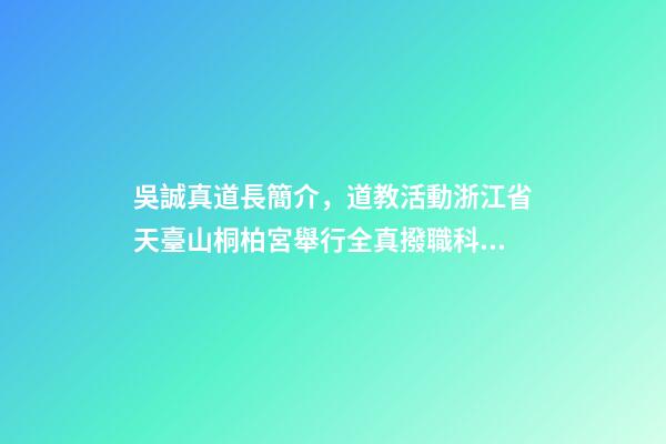 吳誠真道長簡介，道教活動浙江省天臺山桐柏宮舉行全真撥職科儀-第1張-觀點-玄機派