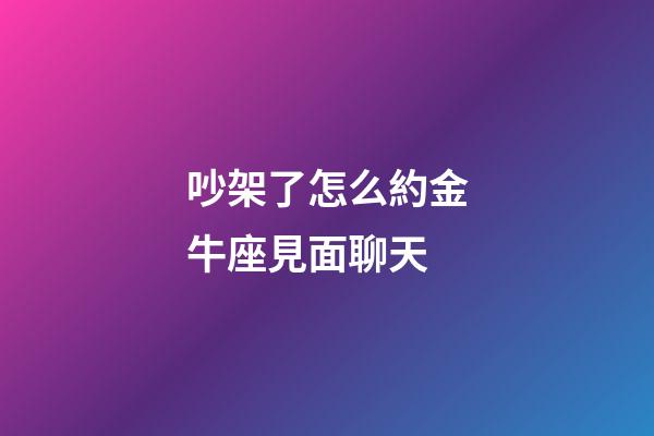 吵架了怎么約金牛座見面聊天