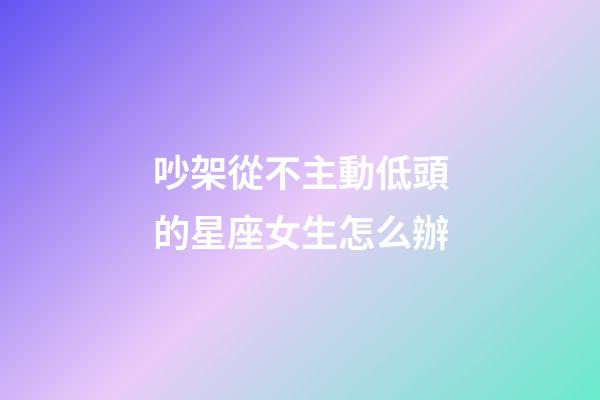 吵架從不主動低頭的星座女生怎么辦-第1張-星座運勢-玄機派