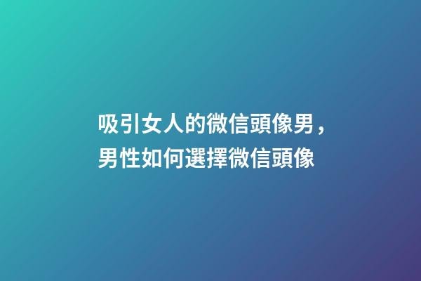吸引女人的微信頭像男，男性如何選擇微信頭像