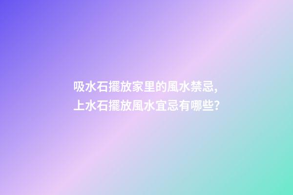 吸水石擺放家里的風水禁忌,上水石擺放風水宜忌有哪些？