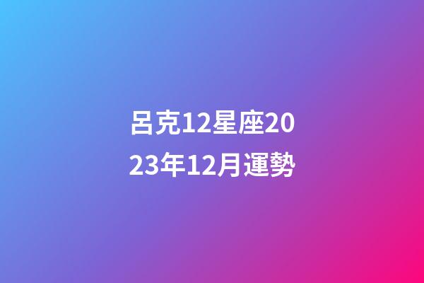 呂克12星座2023年12月運勢-第1張-星座運勢-玄機派
