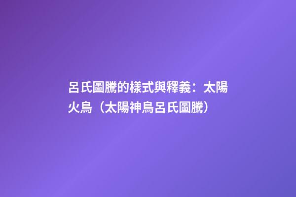 呂氏圖騰的樣式與釋義：太陽火鳥（太陽神鳥呂氏圖騰）