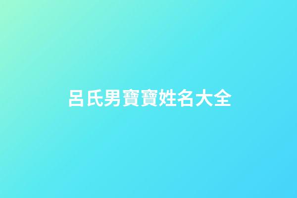 呂氏男寶寶姓名大全(呂氏男寶寶姓名大全集)-第1張-男孩起名-玄機派