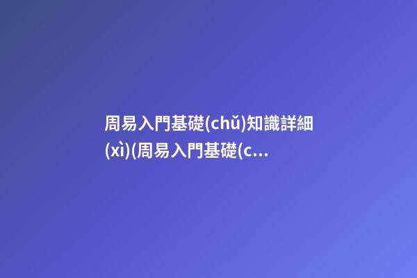 周易入門基礎(chǔ)知識詳細(xì)(周易入門基礎(chǔ)知識詳細(xì)視頻)