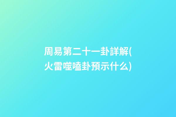 周易第二十一卦詳解(火雷噬嗑卦預示什么)