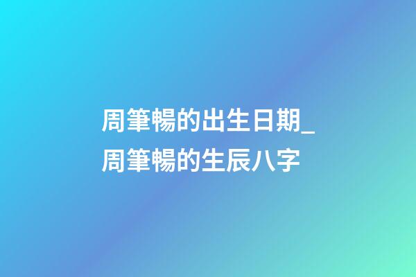 周筆暢的出生日期_周筆暢的生辰八字