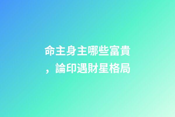 命主身主哪些富貴，論印遇財星格局-第1張-觀點-玄機派
