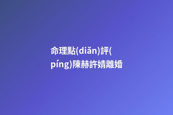 命理點(diǎn)評(píng)陳赫許婧離婚