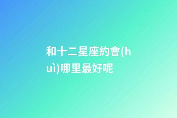 和十二星座約會(huì)哪里最好呢-第1張-星座運(yùn)勢(shì)-玄機(jī)派