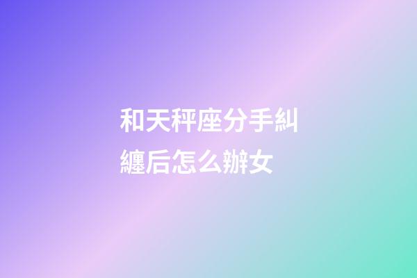 和天秤座分手糾纏后怎么辦女-第1張-星座運勢-玄機派