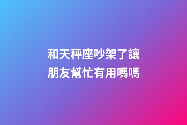 和天秤座吵架了讓朋友幫忙有用嗎嗎-第1張-星座運勢-玄機派