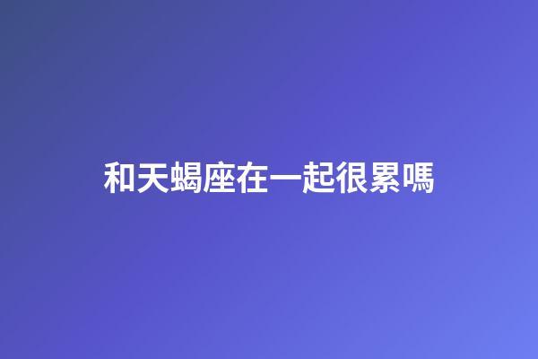 和天蝎座在一起很累嗎-第1張-星座運勢-玄機派