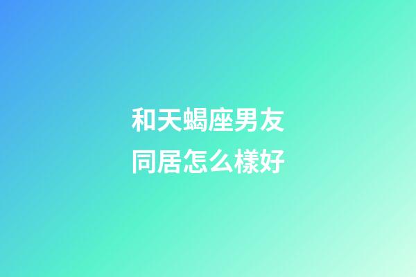 和天蝎座男友同居怎么樣好-第1張-星座運勢-玄機派