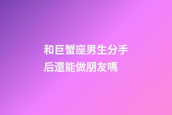 和巨蟹座男生分手后還能做朋友嗎-第1張-星座運勢-玄機派