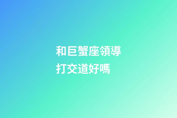 和巨蟹座領導打交道好嗎-第1張-星座運勢-玄機派