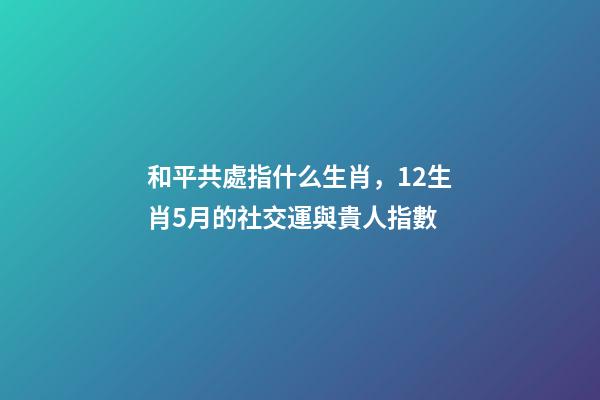 和平共處指什么生肖，12生肖5月的社交運與貴人指數-第1張-觀點-玄機派