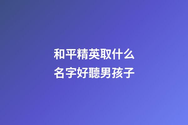 和平精英取什么名字好聽男孩子(和平精英什么名字最好聽男孩)