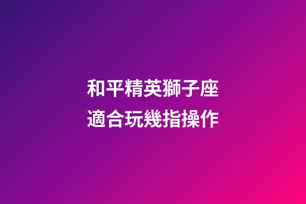和平精英獅子座適合玩幾指操作-第1張-星座運勢-玄機派