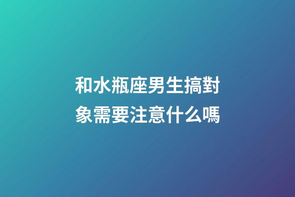 和水瓶座男生搞對象需要注意什么嗎-第1張-星座運勢-玄機派