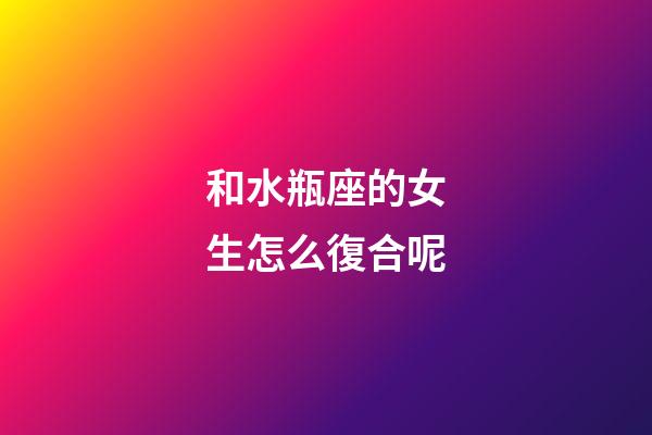 和水瓶座的女生怎么復合呢-第1張-星座運勢-玄機派