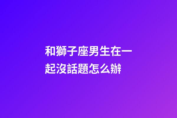 和獅子座男生在一起沒話題怎么辦-第1張-星座運勢-玄機派