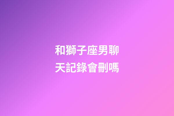 和獅子座男聊天記錄會刪嗎-第1張-星座運(yùn)勢-玄機(jī)派