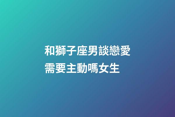 和獅子座男談戀愛需要主動嗎女生-第1張-星座運勢-玄機派