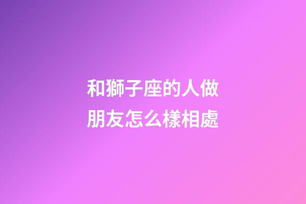 和獅子座的人做朋友怎么樣相處-第1張-星座運勢-玄機派