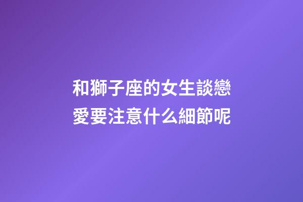 和獅子座的女生談戀愛要注意什么細節呢-第1張-星座運勢-玄機派