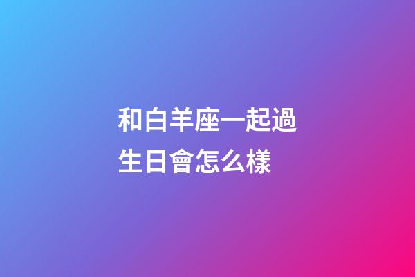 和白羊座一起過生日會怎么樣-第1張-星座運勢-玄機派
