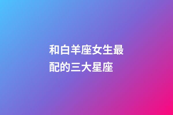 和白羊座女生最配的三大星座-第1張-星座運(yùn)勢(shì)-玄機(jī)派