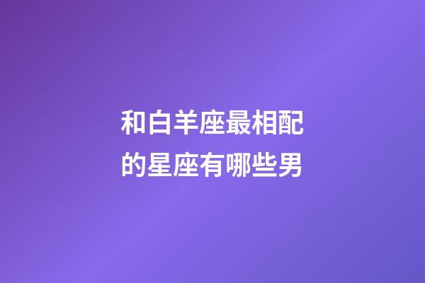 和白羊座最相配的星座有哪些男-第1張-星座運勢-玄機派