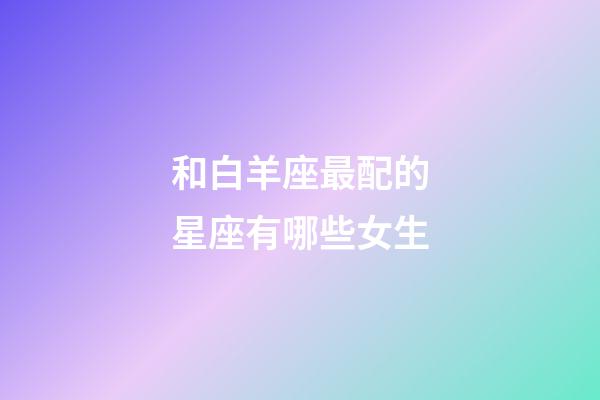 和白羊座最配的星座有哪些女生-第1張-星座運(yùn)勢(shì)-玄機(jī)派