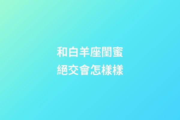 和白羊座閨蜜絕交會怎樣樣-第1張-星座運勢-玄機派