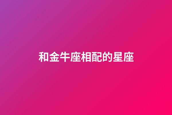 和金牛座相配的星座（金牛座最配對(duì)的星座）-第1張-星座運(yùn)勢(shì)-玄機(jī)派